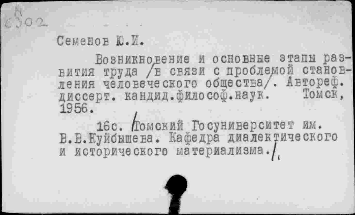 ﻿Семенов Ю.И.
Возникновение и основные этапы раз вития труда /в связи с проблемой станов ления человеческого общества/. Автореф. диссерт. кандид.философ.наук. Томск, 1956.
16с. Томский Госуниверситет им.
В.В.Куйбышева. Кафедра диалектического и исторического материализма .Д